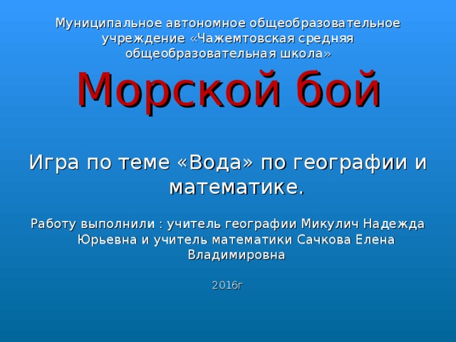 Муниципальное автономное общеобразовательное учреждение «Чажемтовская средняя общеобразовательная школа» Морской бой Игра по теме «Вода» по географии и математике. Работу выполнили : учитель географии Микулич Надежда Юрьевна и учитель математики Сачкова Елена Владимировна 2016г 