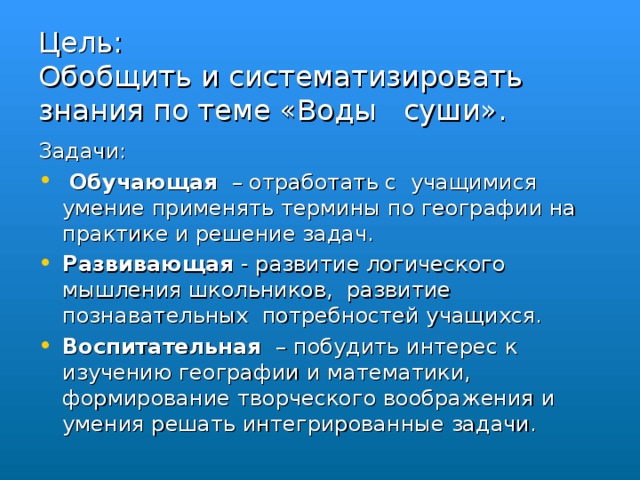 Цель:  Обобщить и систематизировать знания по теме «Воды суши». Задачи:  Обучающая – отработать с учащимися умение применять термины по географии на практике и решение задач. Развивающая - развитие логического мышления школьников, развитие познавательных потребностей учащихся. Воспитательная   – побудить интерес к изучению географии и математики, формирование творческого воображения и умения решать интегрированные задачи.  