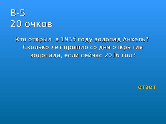 В-5  20 очков Кто открыл в 1935 году водопад Анхель?  Сколько лет прошло со дня открытия водопада, если сейчас 2016 год?   ответ 