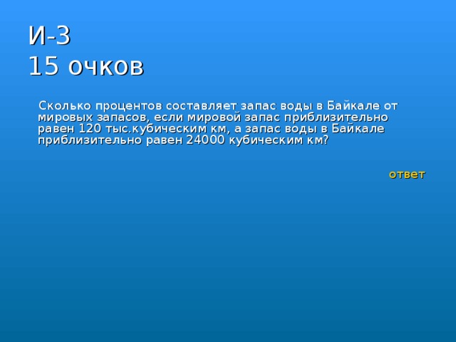 И-3  15 очков  Сколько процентов составляет запас воды в Байкале от мировых запасов, если мировой запас приблизительно равен 120 тыс.кубическим км, а запас воды в Байкале приблизительно равен 24000 кубическим км?  ответ 