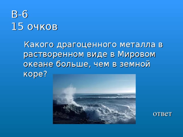 В-6  15 очков  Какого драгоценного металла в растворенном виде в Мировом океане больше, чем в земной коре?   ответ 