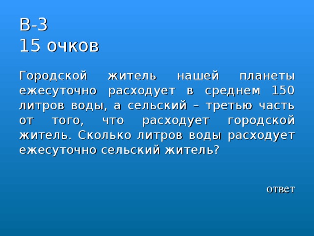 В-3  15 очков Городской житель нашей планеты ежесуточно расходует в среднем 150 литров воды, а сельский – третью часть от того, что расходует городской житель. Сколько литров воды расходует ежесуточно сельский житель?  ответ 