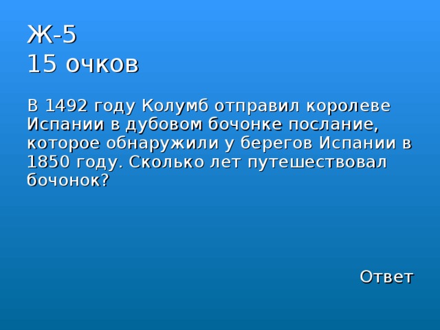 Ж-5  15 очков В 1492 году Колумб отправил королеве Испании в дубовом бочонке послание, которое обнаружили у берегов Испании в 1850 году. Сколько лет путешествовал бочонок? Ответ 