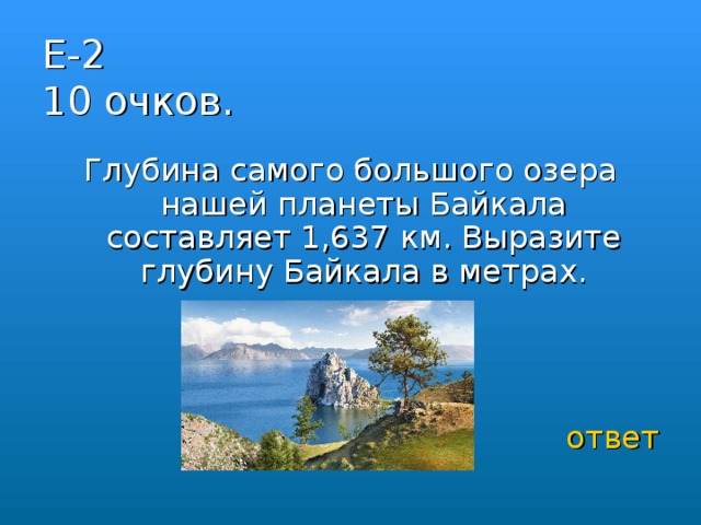 Е-2  10 очков. Глубина самого большого озера нашей планеты Байкала составляет 1,637 км. Выразите глубину Байкала в метрах. ответ 