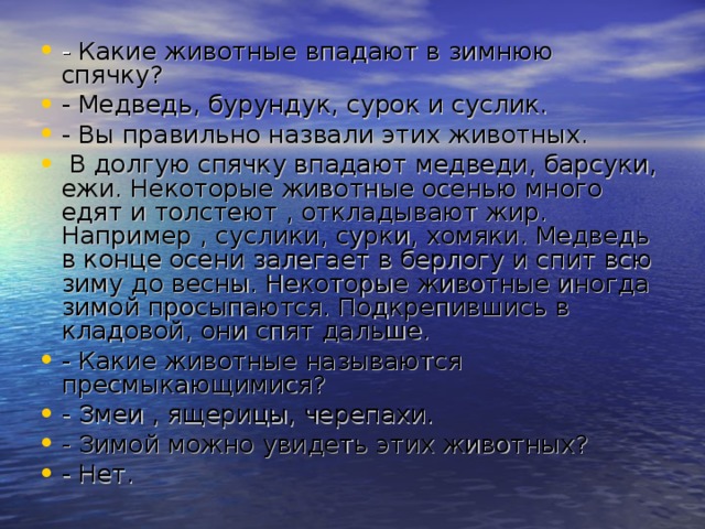 - Какие животные впадают в зимнюю спячку? - Медведь, бурундук, сурок и суслик. - Вы правильно назвали этих животных.  В долгую спячку впадают медведи, барсуки, ежи. Некоторые животные осенью много едят и толстеют , откладывают жир. Например , суслики, сурки, хомяки. Медведь в конце осени залегает в берлогу и спит всю зиму до весны. Некоторые животные иногда зимой просыпаются. Подкрепившись в кладовой, они спят дальше. - Какие животные называются пресмыкающимися? - Змеи , ящерицы, черепахи. - Зимой можно увидеть этих животных? - Нет. 