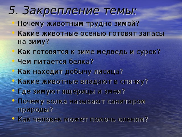 5. Закрепление темы:  Почему животным трудно зимой? Какие животные осенью готовят запасы на зиму? Как готовятся к зиме медведь и сурок? Чем питается белка? Как находит добычу лисица? Какие животные впадают в спячку? Где зимуют ящерицы и змеи? Почему волка называют санитаром природы? Как человек может помочь оленям? 