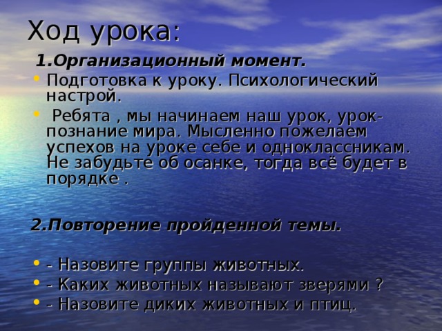 Ход урока:   1.Организационный момент. Подготовка к уроку. Психологический настрой.  Ребята , мы начинаем наш урок, урок- познание мира. Мысленно пожелаем успехов на уроке себе и одноклассникам. Не забудьте об осанке, тогда всё будет в порядке .  2.Повторение пройденной темы. - Назовите группы животных. - Каких животных называют зверями ? - Назовите диких животных и птиц. 