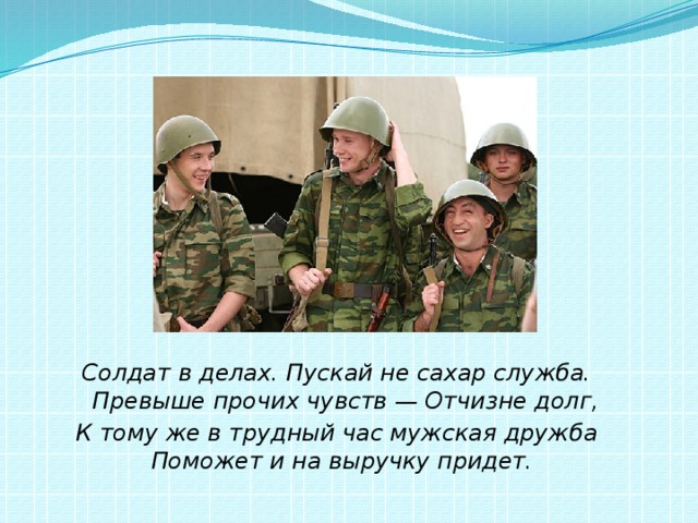 Солдат в делах. Пускай не сахар служба.  Превыше прочих чувств — Отчизне долг, К тому же в трудный час мужская дружба  Поможет и на выручку придет.   