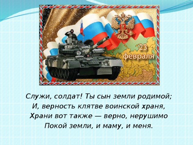 Служи, солдат! Ты сын земли родимой; И, верность клятве воинской храня, Храни вот также — верно, нерушимо Покой земли, и маму, и меня. 