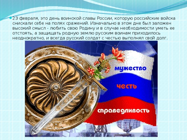 23 февраля, это день воинской славы России, которую российские войска снискали себе на полях сражений. Изначально в этом дне был заложен высокий смысл - любить свою Родину и в случае необходимости уметь ее отстоять, а защищать родную землю русским воинам приходилось неоднократно, и всегда русский солдат с честью выполнял свой долг. 