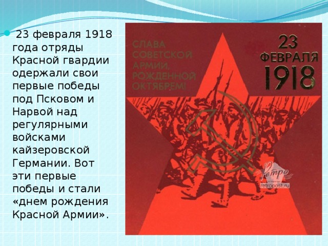  23 февраля 1918 года отряды Красной гвардии одержали свои первые победы под Псковом и Нарвой над регулярными войсками кайзеровской Германии. Вот эти первые победы и стали «днем рождения Красной Армии». 