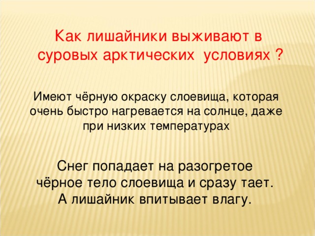 Как лишайники выживают в  суровых арктических условиях ? Имеют чёрную окраску слоевища, которая очень быстро нагревается на солнце, даже при низких температурах Снег попадает на разогретое чёрное тело слоевища и сразу тает. А лишайник впитывает влагу. 