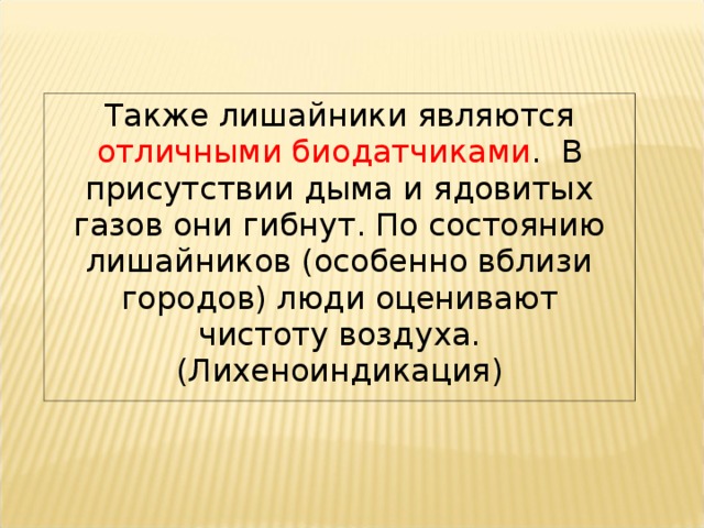 Также лишайники являются отличными биодатчиками . В присутствии дыма и ядовитых газов они гибнут. По состоянию лишайников (особенно вблизи городов) люди оценивают чистоту воздуха. (Лихеноиндикация) 