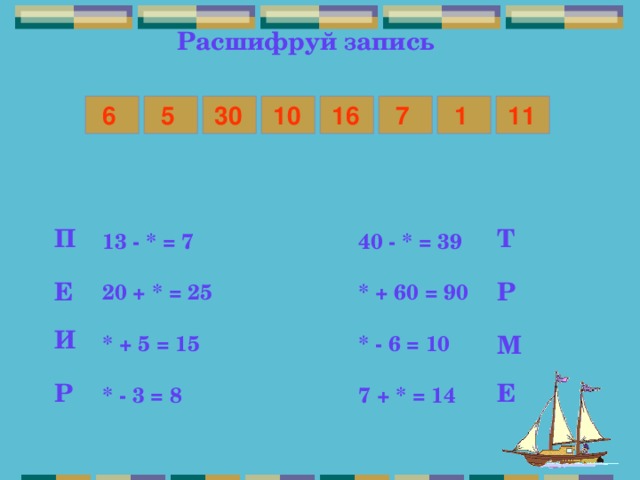 Расшифруй запись 5 7 1 6 11 16 10 30 Т П 13 - * = 7    40 - * = 39  20 + * = 25    * + 60 = 90  * + 5 = 15    * - 6 = 10  * - 3 = 8    7 + * = 14 Е Р И М Р Е 