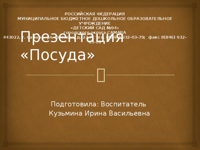 РОССИЙСКАЯ ФЕДЕРАЦИЯ МУНИЦИПАЛЬНОЕ БЮДЖЕТНОЕ ДОШКОЛЬНОЕ ОБРАЗОВАТЕЛЬНОЕ УЧРЕЖДЕНИЕ «ДЕТСКИЙ САД №94» городского округа САМАРА 443022, г. Самара, ул. Вятская, д. 22-А, тел. 8(846) 932-03-79; факс 8(846) 932-05-18   Презентация «Посуда» Подготовила: Воспитатель Кузьмина Ирина Васильевна 