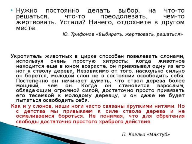 Нужно постоянно делать выбор, на что-то решаться, что-то преодолевать, чем-то жертвовать. Устали? Ничего, отдохнете в другом месте.  Ю. Трифонов «Выбирать, жертвовать, решаться»    Укротитель животных в цирке способен повелевать слонами, используя очень простую хитрость: когда животное находится еще в юном возрасте, он привязывал одну из его ног к стволу дерева. Независимо от того, насколько сильно он борется, молодой слон не в состоянии освободить себя. Постепенно он начинает думать, что ствол дерева более мощный, чем он. Когда он становится взрослым, обладающим огромной силой, достаточно просто привязать его тесемкой к молодому деревцу, и он даже не будет пытаться освободить себя. Как и у слонов, наши ноги часто связаны хрупкими нитями. Но с детства мы привыкаем к силе ствола дерева и не осмеливаемся бороться. Не понимая, что для обретения свободы достаточно простого храброго действия.    П. Коэльо «Мактуб»  