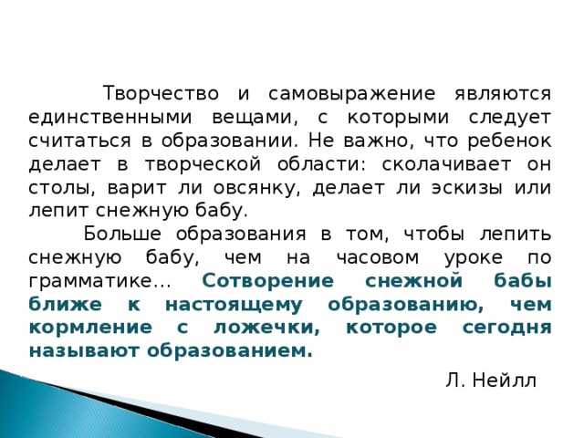  Творчество и самовыражение являются единственными вещами, с которыми следует считаться в образовании. Не важно, что ребенок делает в творческой области: сколачивает он столы, варит ли овсянку, делает ли эскизы или лепит снежную бабу.  Больше образования в том, чтобы лепить снежную бабу, чем на часовом уроке по грамматике… Сотворение снежной бабы ближе к настоящему образованию, чем кормление с ложечки, которое сегодня называют образованием. Л. Нейлл  