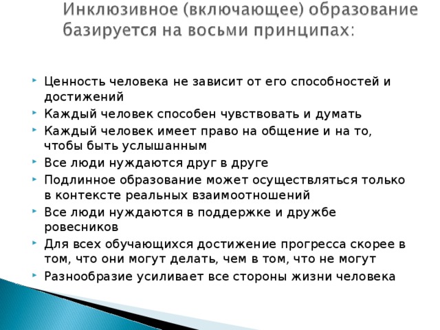 Ценность человека не зависит от его способностей и достижений Каждый человек способен чувствовать и думать Каждый человек имеет право на общение и на то, чтобы быть услышанным Все люди нуждаются друг в друге Подлинное образование может осуществляться только в контексте реальных взаимоотношений Все люди нуждаются в поддержке и дружбе ровесников Для всех обучающихся достижение прогресса скорее в том, что они могут делать, чем в том, что не могут Разнообразие усиливает все стороны жизни человека  