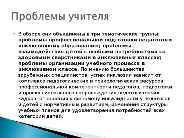 В обзоре они объединены в три тематические группы: проблемы профессиональной подготовки педагогов к инклюзивному образованию; проблемы взаимодействия детей с особыми потребностями со здоровыми сверстниками в инклюзивных классах; проблемы организации учебного процесса в инклюзивном классе . По мнению большинства зарубежных специалистов, успех инклюзии зависит от комплекса педагогических и психологических ресурсов: профессиональной компетентности педагогов; подготовки и профессионального сопровождения педагогических кадров; отношения к феномену инвалидности у педагогов и детей с нормативным развитием; изменения структуры учебных планов для удовлетворения потребностей всех категорий детей.  