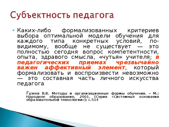 Каких-либо формализованных критериев выбора оптимальной модели обучения для каждого типа конкретных условий, по-видимому, вообще не существует — это полностью сегодня вопрос компетентности, опыта, здравого смысла, «чутья» учителя;  в педагогических приемах чрезвычайно важен аффективный элемент , который формализовать и воспроизвести невозможно — это составная часть личного искусства педагога  Г узеев В.В. Методы и организационные формы обучения. – М.: Народное образование, 2001. (Серия «Системные основания образовательной технологии»); с.514  Г узеев В.В. Методы и организационные формы обучения. – М.: Народное образование, 2001. (Серия «Системные основания образовательной технологии»); с.514  Г узеев В.В. Методы и организационные формы обучения. – М.: Народное образование, 2001. (Серия «Системные основания образовательной технологии»); с.514 