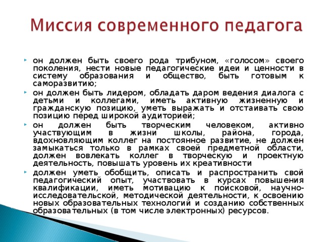 он должен быть своего рода трибуном, «голосом» своего поколения, нести новые педагогические идеи и ценности в систему образования и общество, быть готовым к саморазвитию; он должен быть лидером, обладать даром ведения диалога с детьми и коллегами, иметь активную жизненную и гражданскую позицию, уметь выражать и отстаивать свою позицию перед широкой аудиторией; он должен быть творческим человеком, активно участвующим в жизни школы, района, города, вдохновляющим коллег на постоянное развитие, не должен замыкаться только в рамках своей предметной области, должен вовлекать коллег в творческую и проектную деятельность, повышать уровень их креативности должен уметь обобщить, описать и распространить свой педагогический опыт, участвовать в курсах повышения квалификации, иметь мотивацию к поисковой, научно-исследовательской, методической деятельности, к освоению новых образовательных технологий и созданию собственных образовательных (в том числе электронных) ресурсов. 