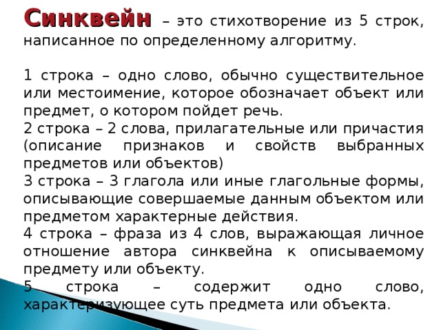 Синквейн – это стихотворение из 5 строк, написанное по определенному алгоритму. 1 строка – одно слово, обычно существительное или местоимение, которое обозначает объект или предмет, о котором пойдет речь. 2 строка – 2 слова, прилагательные или причастия (описание признаков и свойств выбранных предметов или объектов) 3 строка – 3 глагола или иные глагольные формы, описывающие совершаемые данным объектом или предметом характерные действия. 4 строка – фраза из 4 слов, выражающая личное отношение автора синквейна к описываемому предмету или объекту. 5 строка – содержит одно слово, характеризующее суть предмета или объекта. 