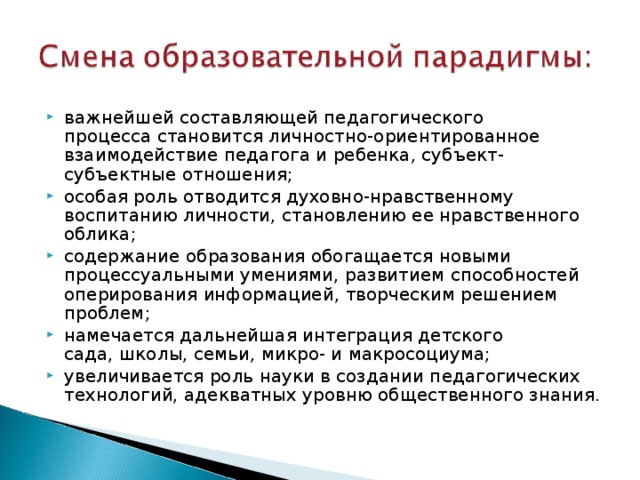 важнейшей составляющей педагогического  процесса становится личностно-ориентированное  взаимодействие педагога и ребенка, субъект-субъектные отношения; особая роль отводится духовно-нравственному воспитанию личности, становлению ее нравственного облика; содержание образования обогащается новыми процессуальными умениями, развитием способностей оперирования информацией, творческим решением проблем; намечается дальнейшая интеграция детского  сада, школы, семьи, микро- и макросоциума; увеличивается роль науки в создании педагогических технологий, адекватных уровню общественного знания. 