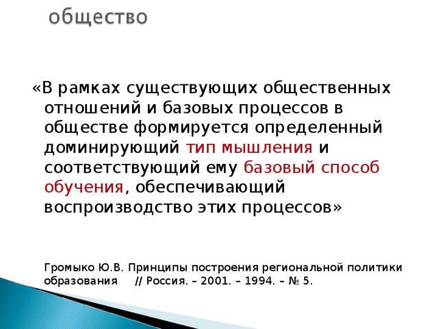 «В рамках существующих общественных отношений и базовых процессов в обществе формируется определенный доминирующий тип мышления и соответствующий ему базовый способ обучения , обеспечивающий воспроизводство этих процессов»    Громыко Ю.В. Принципы построения региональной политики образования // Россия. – 2001. – 1994. – № 5. 