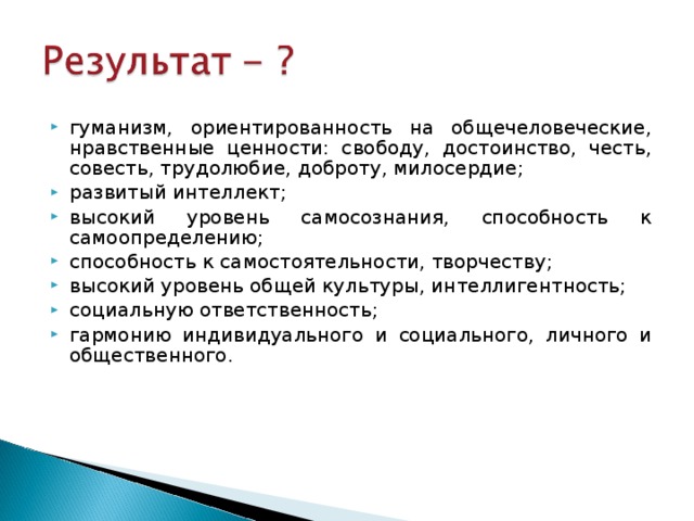 гуманизм, ориентированность на общечеловеческие, нравственные ценности: свободу, достоинство, честь, совесть, трудолюбие, доброту, милосердие;  развитый интеллект; высокий уровень самосознания, способность к самоопределению;  способность к самостоятельности, творчеству;  высокий уровень общей культуры, интеллигентность; социальную ответственность;  гармонию индивидуального и социального, личного и общественного. 