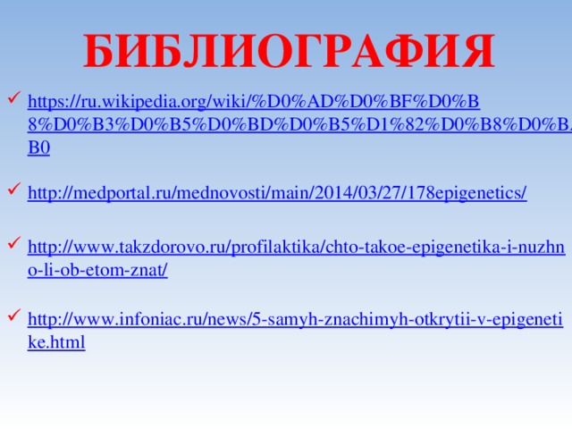 БИБЛИОГРАФИЯ https://ru.wikipedia.org/wiki/%D0%AD%D0%BF%D0%B8%D0%B3%D0%B5%D0%BD%D0%B5%D1%82%D0%B8%D0%BA%D0%B0 http://medportal.ru/mednovosti/main/2014/03/27/178epigenetics/ http://www.takzdorovo.ru/profilaktika/chto-takoe-epigenetika-i-nuzhno-li-ob-etom-znat/ http://www.infoniac.ru/news/5-samyh-znachimyh-otkrytii-v-epigenetike.html 