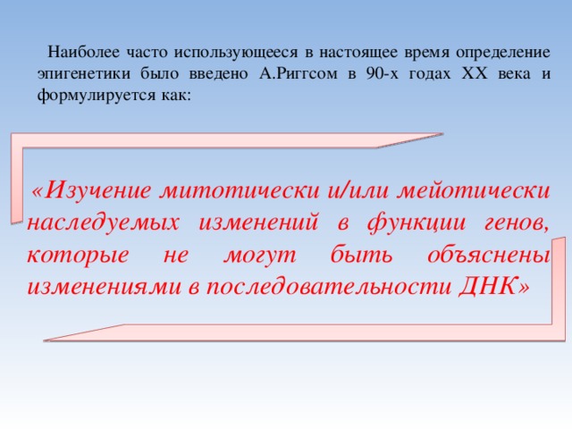  Наиболее часто использующееся в настоящее время определение эпигенетики было введено А.Риггсом в 90-х годах XX века и формулируется как:    «Изучение митотически и/или мейотически наследуемых изменений в функции генов, которые не могут быть объяснены изменениями в последовательности ДНК» 