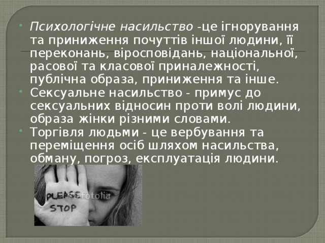 Психологічне насильство -це ігнорування та приниження почуттів іншої людини, її переконань, віросповідань, національної, расової та класової приналежності, публічна образа, приниження та інше. Сексуальне насильство - примус до сексуальних відносин проти волі людини, образа жінки різними словами. Торгівля людьми - це вербування та переміщення осіб шляхом насильства, обману, погроз, експлуатація людини. 
