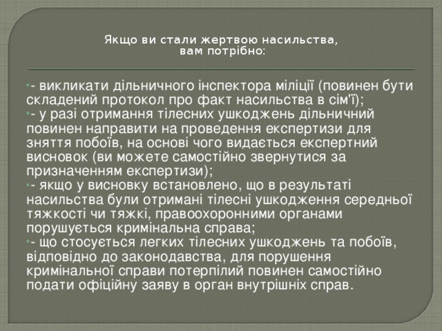 Якщо ви стали жертвою насильства,  вам потрібно: - викликати дільничного інспектора міліції (повинен бути складений протокол про факт насильства в сім'ї); - у разі отримання тілесних ушкоджень дільничний повинен направити на проведення експертизи для зняття побоїв, на основі чого видається експертний висновок (ви можете самостійно звернутися за призначенням експертизи); - якщо у висновку встановлено, що в результаті насильства були отримані тілесні ушкодження середньої тяжкості чи тяжкі, правоохоронними органами порушується кримінальна справа; - що стосується легких тілесних ушкоджень та побоїв, відповідно до законодавства, для порушення кримінальної справи потерпілий повинен самостійно подати офіційну заяву в орган внутрішніх справ.  