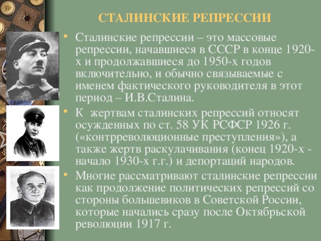 СТАЛИНСКИЕ РЕПРЕССИИ Сталинские репрессии – это массовые репрессии, начавшиеся в СССР в конце 1920-х и продолжавшиеся до 1950-х годов включительно, и обычно связываемые с именем фактического руководителя в этот период – И.В.Сталина. К жертвам сталинских репрессий относят осужденных по ст. 58 УК РСФСР 1926 г. («контрреволюционные преступления»), а также жертв раскулачивания (конец 1920-х - начало 1930-х г.г.) и депортаций народов. Многие рассматривают сталинские репрессии как продолжение политических репрессий со стороны большевиков в Советской России, которые начались сразу после Октябрьской революции 1917 г.  