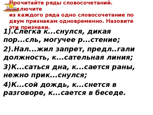 Прочитайте ряды словосочетаний. Исключите  из каждого ряда одно словосочетание по двум признакам одновременно. Назовите эти признаки. 1).Слегка к...снулся, дикая пор...сль, могучее р...стение; 2).Нал...жил запрет, предл..гали должность, к...сательная линия; 3)К...саться дна, к...сается раны, нежно прик...снулся; 4)К...сой дождь, к...снется в разговоре, к...сается в беседе.    