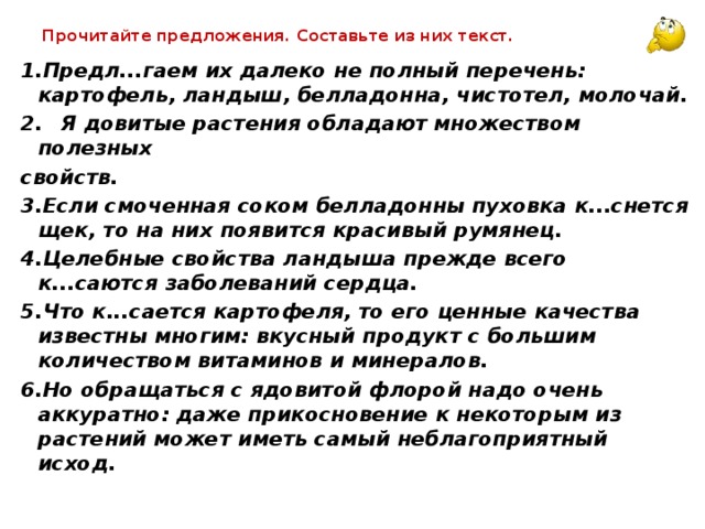 Прочитайте предложения. Составьте из них текст. 1.Предл...гаем их далеко не полный перечень: картофель, ландыш, белладонна, чистотел, молочай. 2.  Я довитые растения обладают множеством полезных свойств. 3.Если смоченная соком белладонны пуховка к...снется щек, то на них появится красивый румянец. 4.Целебные свойства ландыша прежде всего к...саются заболеваний сердца. 5.Что к...сается картофеля, то его ценные качества известны многим: вкусный продукт с большим количеством витаминов и минералов. 6.Но обращаться с ядовитой флорой надо очень аккуратно: даже прикосновение к некоторым из растений может иметь самый неблагоприятный исход.  