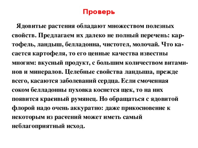 Проверь  Ядовитые растения обладают множеством полезных свойств. Предлагаем их далеко не полный перечень: кар­ тофель, ландыш, белладонна, чистотел, молочай. Что ка­ сается картофеля, то его ценные качества известны многим: вкусный продукт, с большим количеством витами­ нов и минералов. Целебные свойства ландыша, прежде всего, касаются заболеваний сердца. Если смоченная соком белладонны пуховка коснется щек, то на них появится кра­ сивый румянец. Но обращаться с ядовитой флорой надо очень аккуратно: даже прикосновение к некоторым из рас­ тений может иметь самый неблагоприятный исход. 