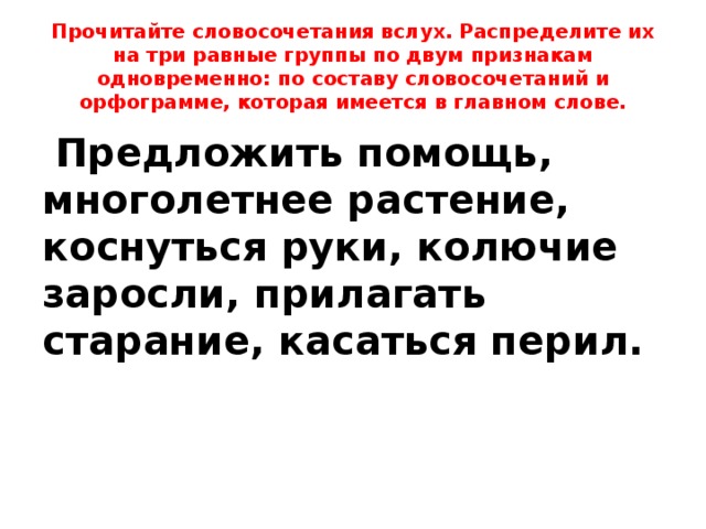 Прочитайте словосочетания вслух. Распределите их на три равные группы по двум признакам одновременно: по составу словосочетаний и орфограмме, которая имеется в главном слове.  Предложить помощь, многолетнее растение, коснуться руки, колючие заросли, прилагать старание, касаться перил. 