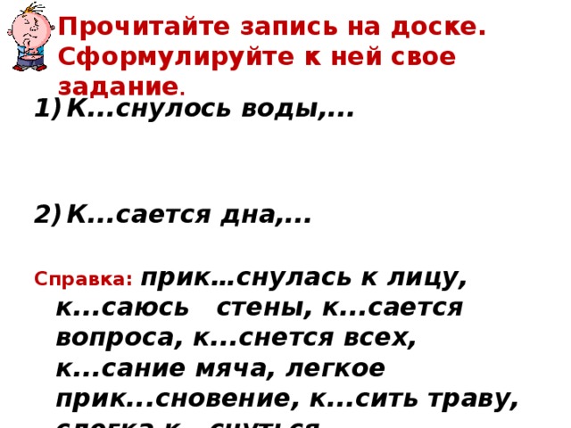  Прочитайте запись на доске. Сформулируйте к ней свое задание .   К...снулось воды,...   К...сается дна,...  Справка: прик…снулась к лицу, к...саюсь стены, к...сается вопроса, к...снется всех, к...сание мяча, легкое прик...сновение, к...сить траву, слегка к...снуться. 