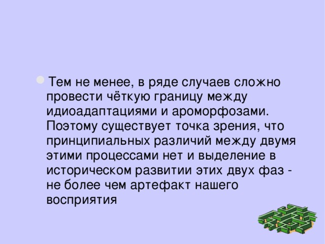 Тем не менее, в ряде случаев сложно провести чёткую границу между идиоадаптациями и ароморфозами. Поэтому существует точка зрения, что принципиальных различий между двумя этими процессами нет и выделение в историческом развитии этих двух фаз - не более чем артефакт нашего восприятия 