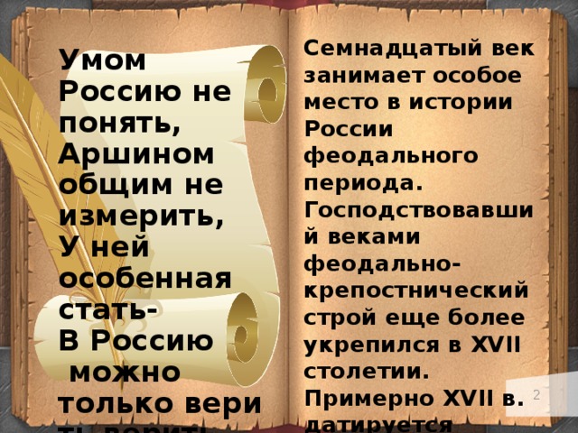 Семнадцатый век занимает особое место в истории России феодального периода. Господствовавший веками феодально-крепостнический строй еще более укрепился в XVII столетии. Примерно XVII в. датируется начальная стадия зарождения буржуазных связей в недрах феодально-крепостнического строя. Умом Россию не понять, Аршином общим не измерить, У ней особенная стать- В Россию   можно только верить верить.  Ф.И. Тютчев   