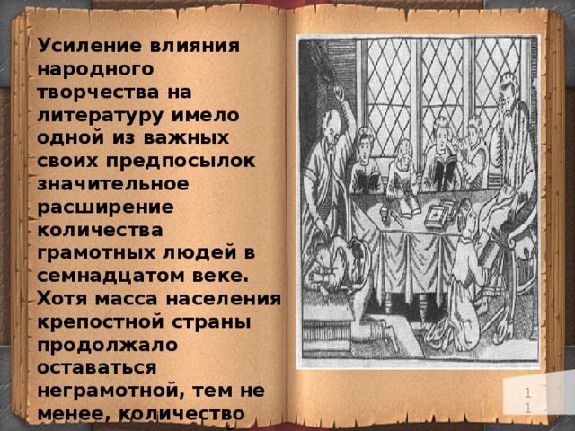 Усиление влияния народного творчества на литературу имело одной из важных своих предпосылок значительное расширение количества грамотных людей в семнадцатом веке. Хотя масса населения крепостной страны продолжало оставаться неграмотной, тем не менее, количество грамотных людей в XVII в. значительно возросло, особенно в среде посадских людей. Развитие городской жизни, а также системы государственного управления вызвало большую потребность в грамотных людях.   