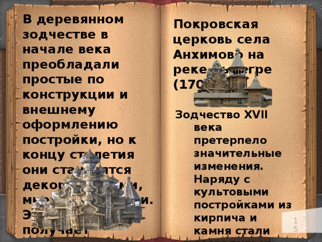 В деревянном зодчестве в начале века преобладали простые по конструкции и внешнему оформлению постройки, но к концу столетия они становятся декоративными, многообъемными. Эта тенденция получает завершение в Церкви Преображения села Кижи (1714). Покровская церковь села Анхимово на реке Вытегре (1708).  Зодчество XVII века претерпело значительные изменения. Наряду с культовыми постройками из кирпича и камня стали возводиться жилые дома и гражданские здания. Церкви стали менее суровыми и приобрели нарядный праздничный вид .   