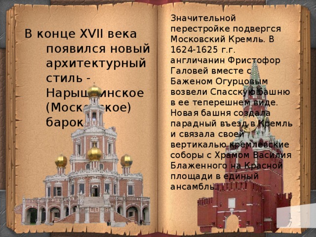 Значительной перестройке подвергся Московский Кремль. В 1624-1625 г.г. англичанин Фристофор Галовей вместе с Баженом Огурцовым возвели Спасскую башню в ее теперешнем виде. Новая башня создала парадный въезд в Кремль и связала своей вертикалью кремлевские соборы с Храмом Василия Блаженного на Красной площади в единый ансамбль. В конце XVII века появился новый архитектурный стиль - Нарышкинское (Московское) барокко.   