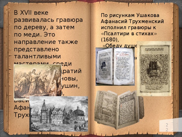 В XVII веке развивалась гравюра по дереву, а затем по меди. Это направление также представлено талантливыми мастерами, среди которрых Кондратий и Гаврила Ивановы, Григорий Благушин, Леонтий Бунин, Василий Корень, Афанасий Трухменский. По рисункам Ушакова Афанасий Трухменский исполнил гравюры к «Псалтири в стихах» (1680),  «Обеду душевному» (1681), «Вечери душевной» (1682).   