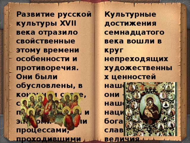 Развитие русской культуры XVII века отразило свойственные этому времени особенности и противоречия. Они были обусловлены, в конечном счете, социально-политическими и экономическими процессами, проходившими на Руси. Культурные достижения семнадцатого века вошли в круг непреходящих художественных ценностей нашей страны, они - части нашего национального богатства, славы и величия нашего народа 