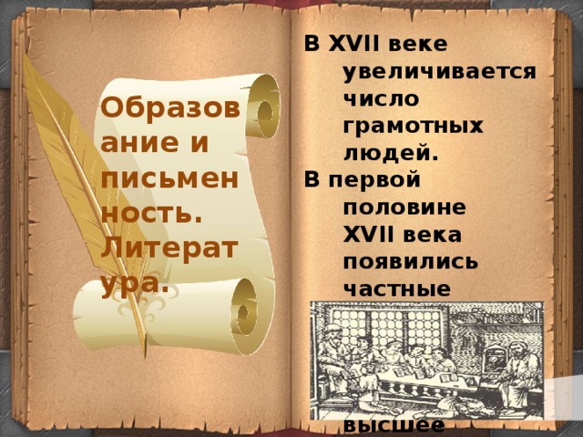 В XVII веке увеличивается число грамотных людей. В первой половине XVII века появились частные школы.  В 1687 году было создано первое высшее учебное заведение в России - Славяно-греко-латинская академия. Образование и письменность. Литература.   