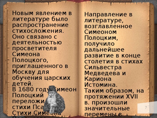 Новым явлением в литературе было распространение стихосложения. Оно связано с деятельностью просветителя Симеона Полоцкого, приглашенного в Москву для обучения царских детей. В 1680 году Симеон Полоцкий переложил на стихи Псалтырь. Стихи Симеона Полоцкого посвящены воспеванию Российского государства и его правителей, они помпезны и нарядны. Направление в литературе, возглавленное Симеоном Полоцким, получило дальнейшее развитие в конце столетия в стихах Сильвестра Медведева и Кариона Истомина. Таким образом, на протяжении XVII в. произошли значительные перемены в развитии русской литературы, знаменовавшие собой важный шаг ее движения к реализму, ее раскрепощения от сковывающего воздействия религиозной идеологии.   