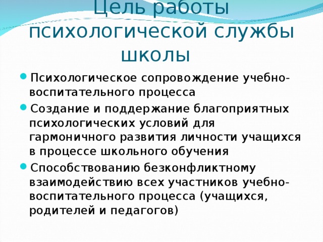 Цель работы  психологической службы школы Психологическое сопровождение учебно-воспитательного процесса Создание и поддержание благоприятных психологических условий  для гармоничного развития личности учащихся в процессе школьного обучения Способствованию безконфликтному взаимодействию всех участников учебно-воспитательного процесса (учащихся, родителей и педагогов) 