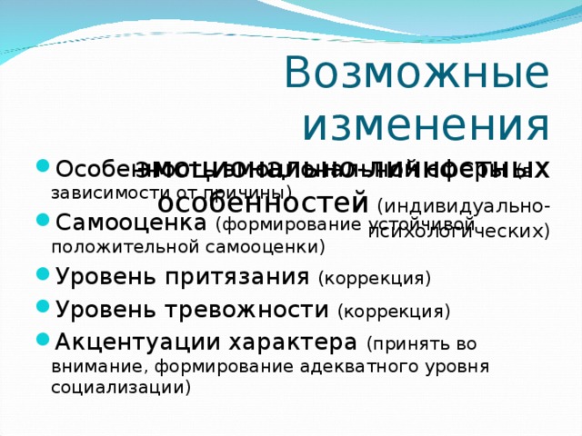 Возможные изменения  эмоционально-личностных особенностей ( индивидуально-психологических) Особенность эмоциональной сферы (в зависимости от причины) Самооценка (формирование устойчивой положительной самооценки) Уровень притязания (коррекция) Уровень тревожности (коррекция) Акцентуации характера (принять во внимание, формирование адекватного уровня социализации) 